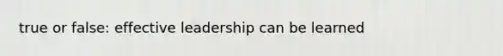 true or false: effective leadership can be learned