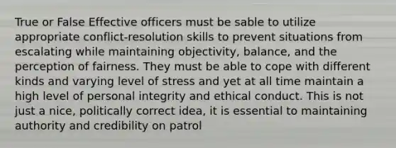 True or False Effective officers must be sable to utilize appropriate conflict-resolution skills to prevent situations from escalating while maintaining objectivity, balance, and the perception of fairness. They must be able to cope with different kinds and varying level of stress and yet at all time maintain a high level of personal integrity and ethical conduct. This is not just a nice, politically correct idea, it is essential to maintaining authority and credibility on patrol