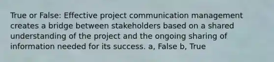 True or False: Effective project communication management creates a bridge between stakeholders based on a shared understanding of the project and the ongoing sharing of information needed for its success. a, False b, True