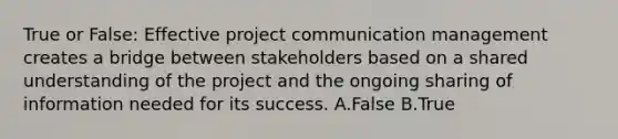 True or False: Effective project communication management creates a bridge between stakeholders based on a shared understanding of the project and the ongoing sharing of information needed for its success. A.False B.True