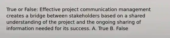 True or False: Effective project communication management creates a bridge between stakeholders based on a shared understanding of the project and the ongoing sharing of information needed for its success. A. True B. False