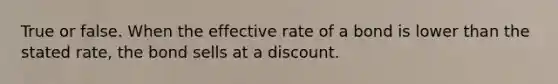 True or false. When the effective rate of a bond is lower than the stated rate, the bond sells at a discount.