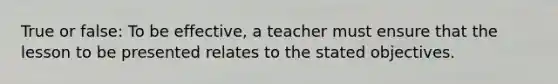 True or false: To be effective, a teacher must ensure that the lesson to be presented relates to the stated objectives.