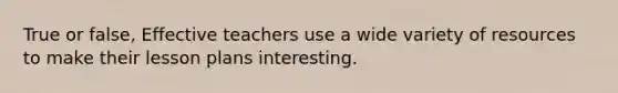 True or false, Effective teachers use a wide variety of resources to make their lesson plans interesting.