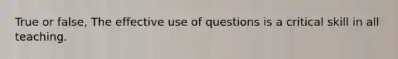 True or false, The effective use of questions is a critical skill in all teaching.