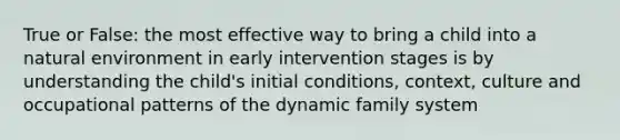 True or False: the most effective way to bring a child into a natural environment in early intervention stages is by understanding the child's initial conditions, context, culture and occupational patterns of the dynamic family system