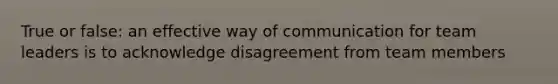 True or false: an effective way of communication for team leaders is to acknowledge disagreement from team members