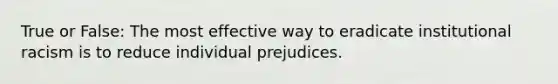 True or False: The most effective way to eradicate institutional racism is to reduce individual prejudices.