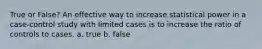 True or False? An effective way to increase statistical power in a case-control study with limited cases is to increase the ratio of controls to cases. a. true b. false