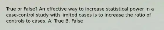 True or False? An effective way to increase statistical power in a case-control study with limited cases is to increase the ratio of controls to cases. A. True B. False