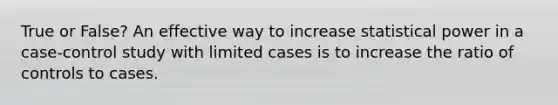 True or False? An effective way to increase statistical power in a case-control study with limited cases is to increase the ratio of controls to cases.