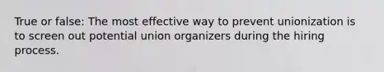 True or false: The most effective way to prevent unionization is to screen out potential union organizers during the hiring process.