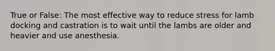 True or False: The most effective way to reduce stress for lamb docking and castration is to wait until the lambs are older and heavier and use anesthesia.