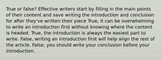 True or false? Effective writers start by filling in the main points of their content and save writing the introduction and conclusion for after they've written their piece True, it can be overwhelming to write an introduction first without knowing where the content is headed. True, the introduction is always the easiest part to write. False, writing an introduction first will help align the rest of the article. False, you should write your conclusion before your introduction.