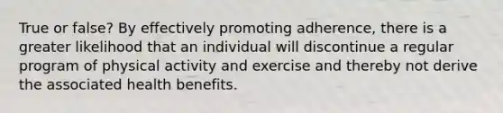 True or false? By effectively promoting adherence, there is a greater likelihood that an individual will discontinue a regular program of physical activity and exercise and thereby not derive the associated health benefits.