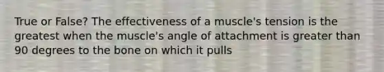 True or False? The effectiveness of a muscle's tension is the greatest when the muscle's angle of attachment is <a href='https://www.questionai.com/knowledge/ktgHnBD4o3-greater-than' class='anchor-knowledge'>greater than</a> 90 degrees to the bone on which it pulls