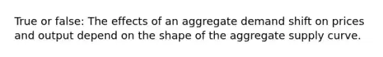 True or false: The effects of an aggregate demand shift on prices and output depend on the shape of the aggregate supply curve.