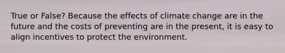 True or False? Because the effects of climate change are in the future and the costs of preventing are in the present, it is easy to align incentives to protect the environment.