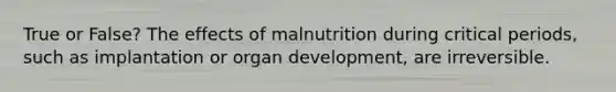 True or False? The effects of malnutrition during critical periods, such as implantation or organ development, are irreversible.