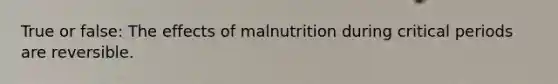 True or false: The effects of malnutrition during critical periods are reversible.