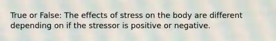 True or False: The effects of stress on the body are different depending on if the stressor is positive or negative.