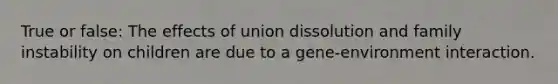 True or false: The effects of union dissolution and family instability on children are due to a gene-environment interaction.