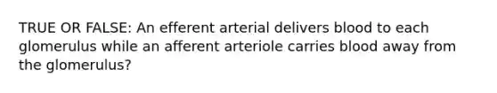 TRUE OR FALSE: An efferent arterial delivers blood to each glomerulus while an afferent arteriole carries blood away from the glomerulus?