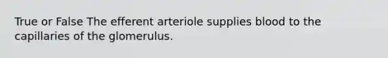 True or False The efferent arteriole supplies blood to the capillaries of the glomerulus.