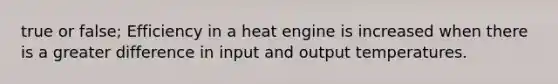 true or false; Efficiency in a heat engine is increased when there is a greater difference in input and output temperatures.