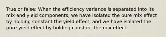 True or false: When the efficiency variance is separated into its mix and yield components, we have isolated the pure mix effect by holding constant the yield effect, and we have isolated the pure yield effect by holding constant the mix effect.