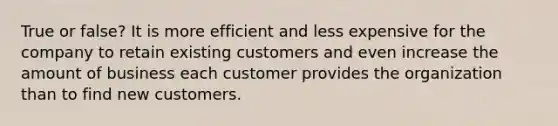 True or false? It is more efficient and less expensive for the company to retain existing customers and even increase the amount of business each customer provides the organization than to find new customers.