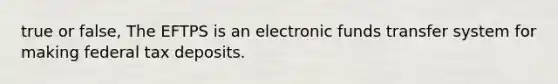 true or false, The EFTPS is an electronic funds transfer system for making federal tax deposits.