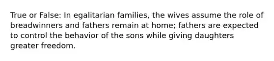 True or False: In egalitarian families, the wives assume the role of breadwinners and fathers remain at home; fathers are expected to control the behavior of the sons while giving daughters greater freedom.