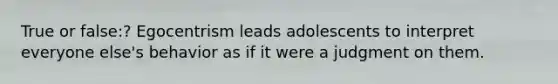 True or false:? Egocentrism leads adolescents to interpret everyone else's behavior as if it were a judgment on them.