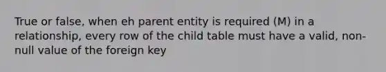 True or false, when eh parent entity is required (M) in a relationship, every row of the child table must have a valid, non-null value of the foreign key