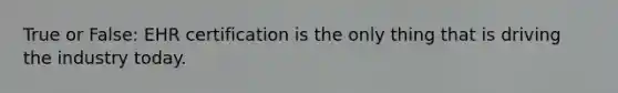 True or False: EHR certification is the only thing that is driving the industry today.
