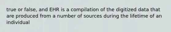 true or false, and EHR is a compilation of the digitized data that are produced from a number of sources during the lifetime of an individual