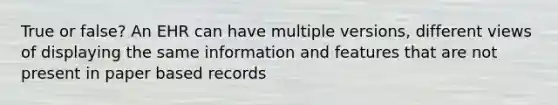 True or false? An EHR can have multiple versions, different views of displaying the same information and features that are not present in paper based records