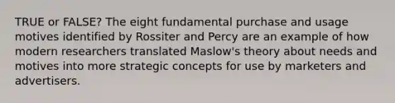 TRUE or FALSE? The eight fundamental purchase and usage motives identified by Rossiter and Percy are an example of how modern researchers translated Maslow's theory about needs and motives into more strategic concepts for use by marketers and advertisers.