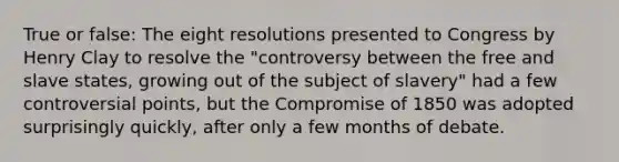 True or false: The eight resolutions presented to Congress by Henry Clay to resolve the "controversy between the free and slave states, growing out of the subject of slavery" had a few controversial points, but the Compromise of 1850 was adopted surprisingly quickly, after only a few months of debate.