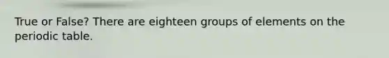 True or False? There are eighteen groups of elements on the periodic table.
