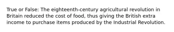 True or False: The eighteenth-century agricultural revolution in Britain reduced the cost of food, thus giving the British extra income to purchase items produced by the Industrial Revolution.