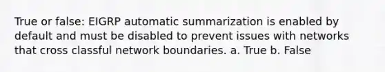 True or false: EIGRP automatic summarization is enabled by default and must be disabled to prevent issues with networks that cross classful network boundaries. a. True b. False