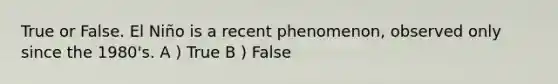 True or False. El Niño is a recent phenomenon, observed only since the 1980's. A ) True B ) False