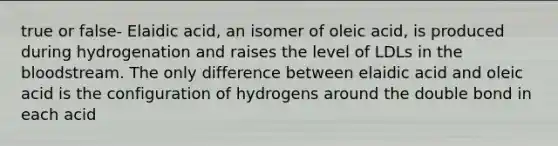 true or false- Elaidic acid, an isomer of oleic acid, is produced during hydrogenation and raises the level of LDLs in the bloodstream. The only difference between elaidic acid and oleic acid is the configuration of hydrogens around the double bond in each acid