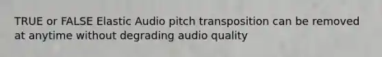 TRUE or FALSE Elastic Audio pitch transposition can be removed at anytime without degrading audio quality