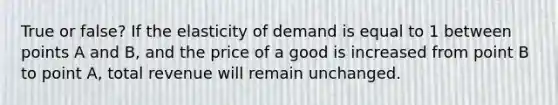 True or false? If the elasticity of demand is equal to 1 between points A and B, and the price of a good is increased from point B to point A, total revenue will remain unchanged.