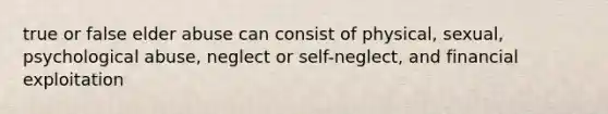 true or false elder abuse can consist of physical, sexual, psychological abuse, neglect or self-neglect, and financial exploitation