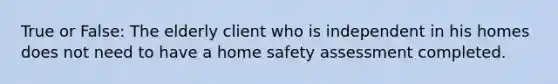 True or False: The elderly client who is independent in his homes does not need to have a home safety assessment completed.