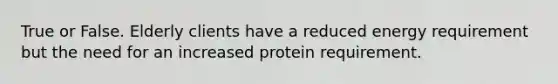 True or False. Elderly clients have a reduced energy requirement but the need for an increased protein requirement.